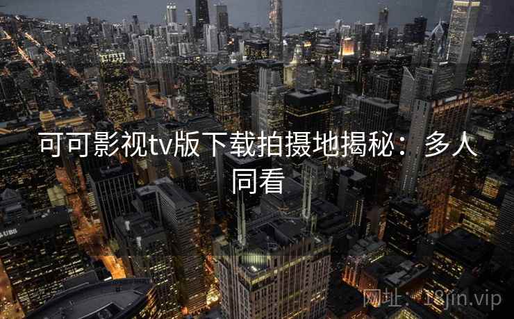 可可影视tv版下载拍摄地揭秘：多人同看