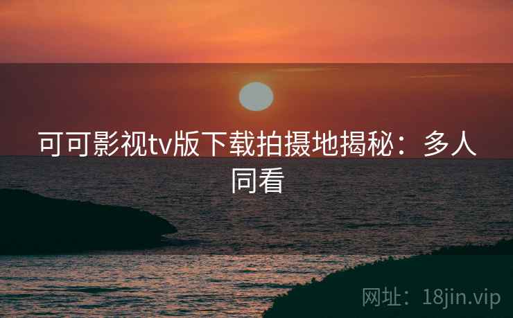 可可影视tv版下载拍摄地揭秘：多人同看